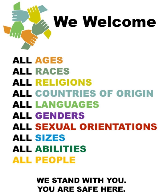 WE WELCOME ... ALL AGES, ALL RACES, ALL RELIGIONS, ALL COUNTRIES OF ORIGIN, ALL LANGUAGES, ALL GENDERS, ALL SEXUAL ORIENTATIONS, ALL SIZES, ALL ABILITIES, ALL PEOPLE. WE STAND WITH YOU. YOU ARE SAFE HERE.
